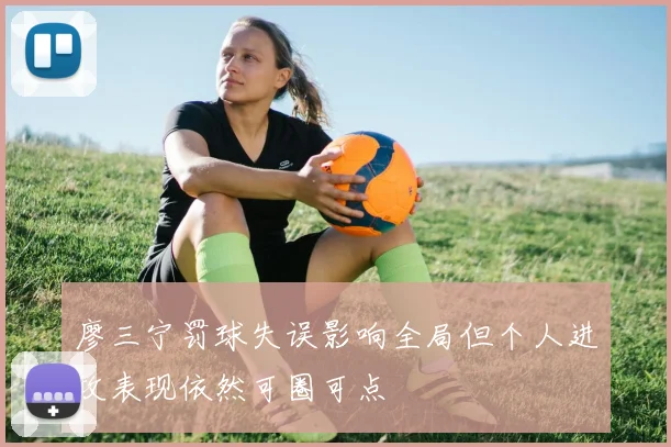 廖三宁罚球失误影响全局但个人进攻表现依然可圈可点