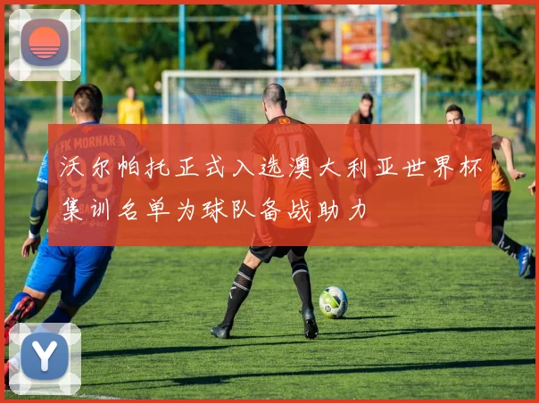 沃尔帕托正式入选澳大利亚世界杯集训名单为球队备战助力
