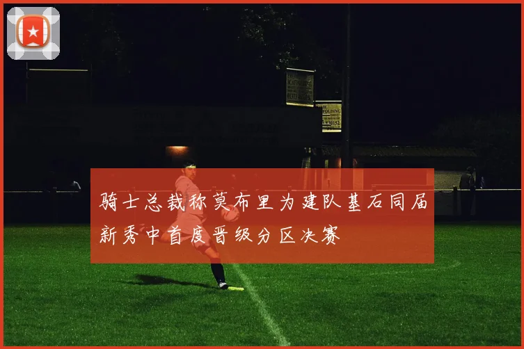 骑士总裁称莫布里为建队基石同届新秀中首度晋级分区决赛
