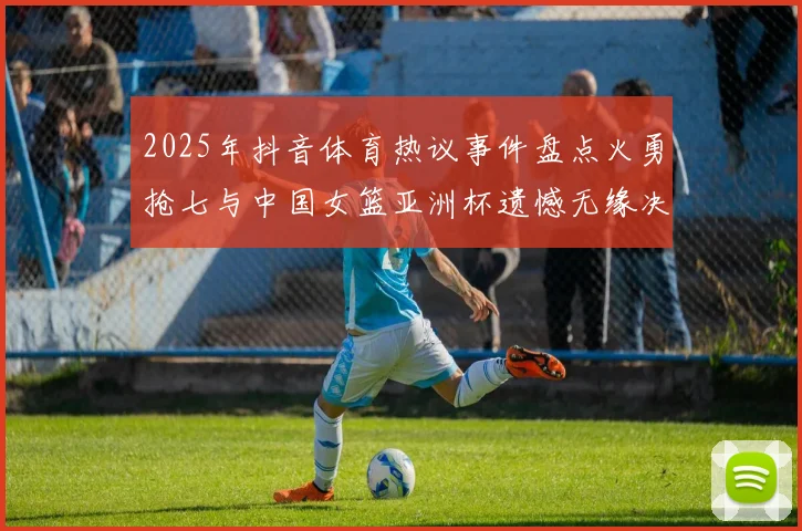 2025年抖音体育热议事件盘点火勇抢七与中国女篮亚洲杯遗憾无缘决赛