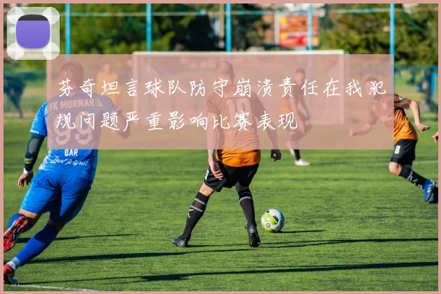芬奇坦言球队防守崩溃责任在我犯规问题严重影响比赛表现