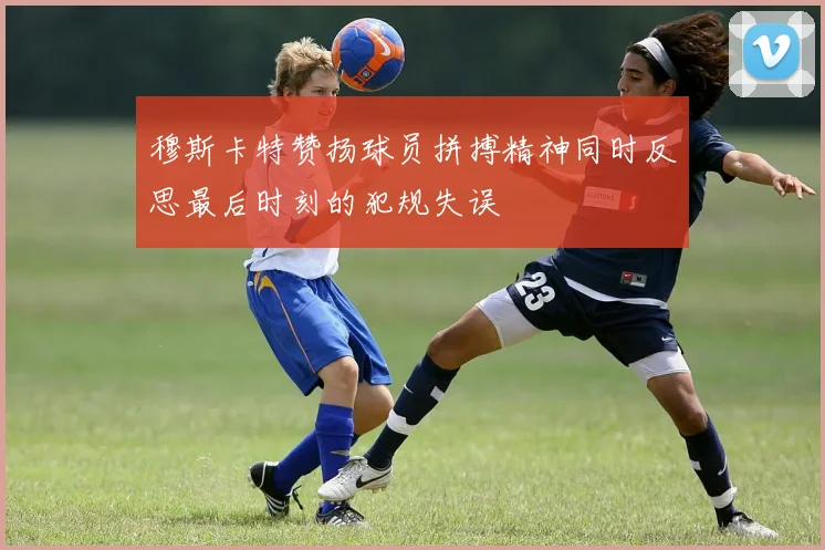 穆斯卡特赞扬球员拼搏精神同时反思最后时刻的犯规失误