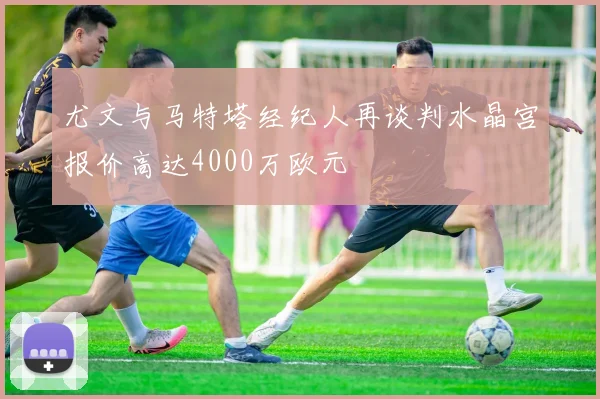 尤文与马特塔经纪人再谈判水晶宫报价高达4000万欧元