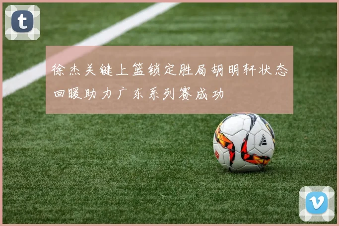 徐杰关键上篮锁定胜局胡明轩状态回暖助力广东系列赛成功