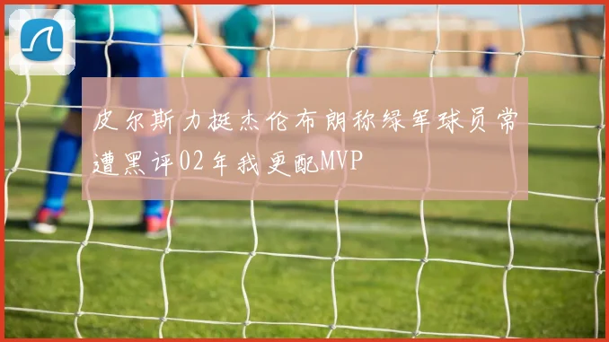皮尔斯力挺杰伦布朗称绿军球员常遭黑评02年我更配MVP