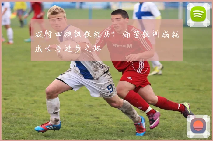 波特回顾执教经历：痛苦教训成就成长与进步之路