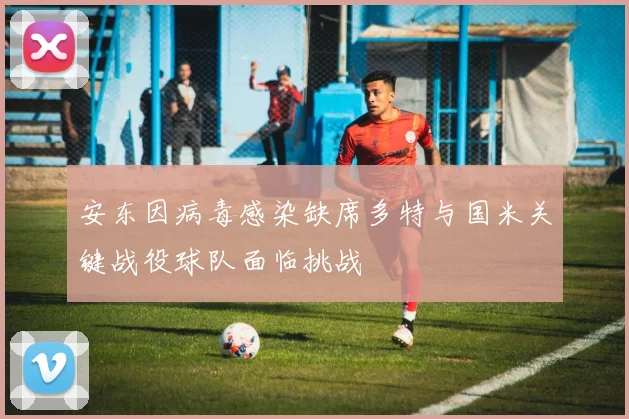 安东因病毒感染缺席多特与国米关键战役球队面临挑战