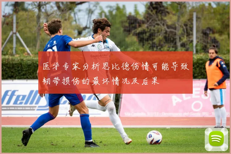 医学专家分析恩比德伤情可能导致韧带损伤的最坏情况及后果