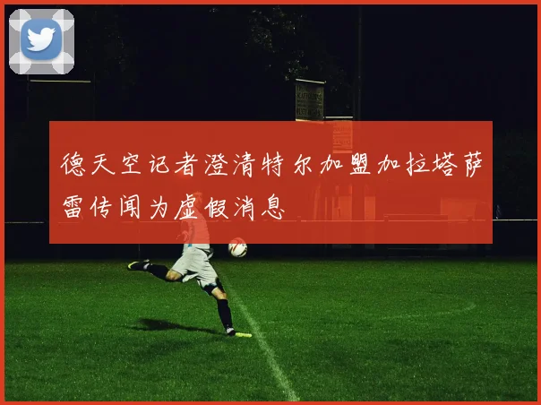 德天空记者澄清特尔加盟加拉塔萨雷传闻为虚假消息