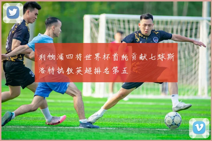 利物浦四将世界杯首轮贡献七球斯洛特执教英超排名第五